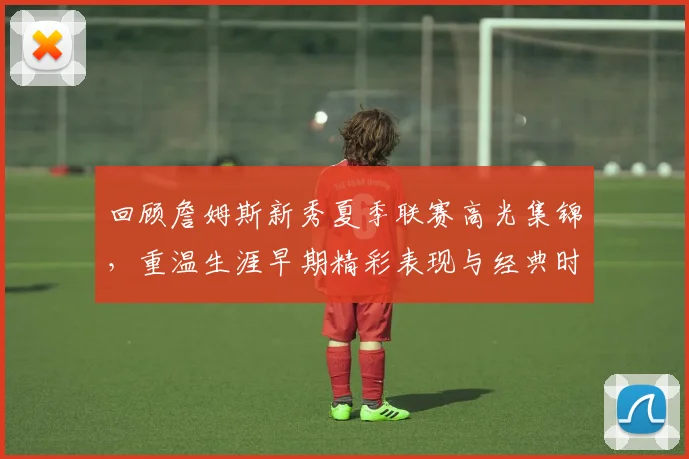 回顾詹姆斯新秀夏季联赛高光集锦，重温生涯早期精彩表现与经典时刻
