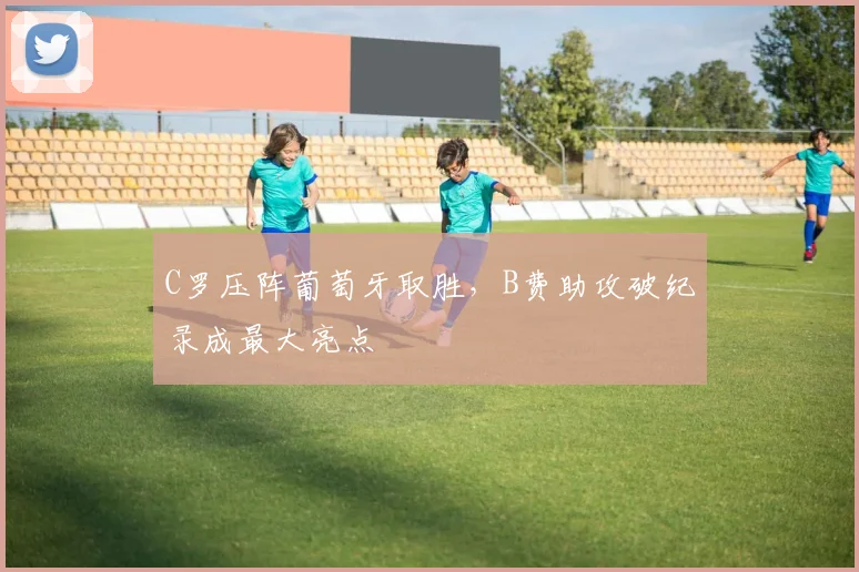 C罗压阵葡萄牙取胜,B费助攻破纪录成最大亮点