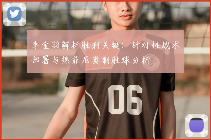 李金羽解析胜利关键：针对性战术部署与热菲尼奥制胜球分析