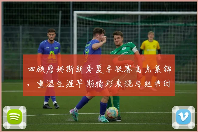 回顾詹姆斯新秀夏季联赛高光集锦，重温生涯早期精彩表现与经典时刻