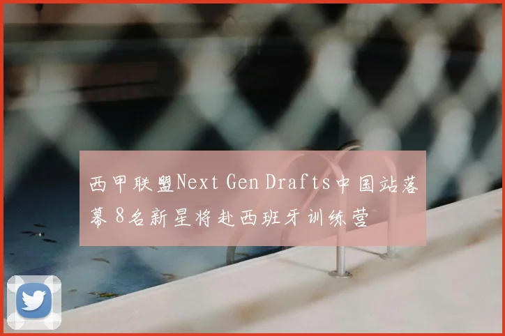 西甲联盟Next Gen Drafts中国站落幕 8名新星将赴西班牙训练营